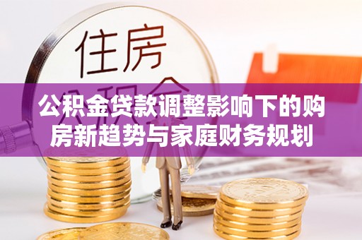 卫滨公积金贷款调整影响下的购房新趋势与家庭财务规划