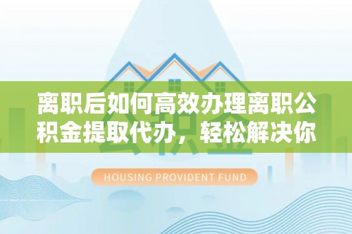 卫滨离职后如何高效办理离职公积金提取代办，轻松解决你的后顾之忧