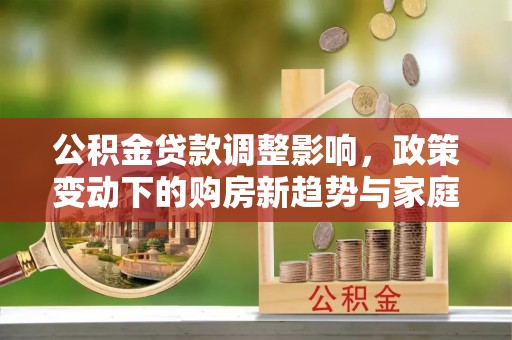 卫滨公积金贷款调整影响，政策变动下的购房新趋势与家庭财务规划