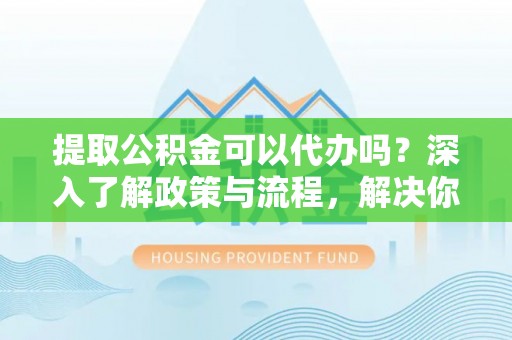 卫滨提取公积金可以代办吗？深入了解政策与流程，解决你的疑问