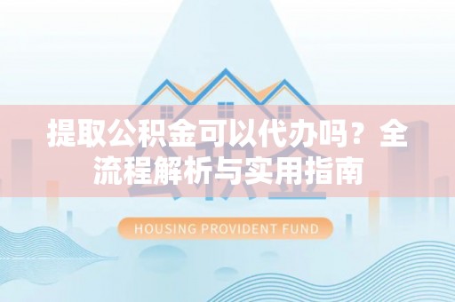 卫滨提取公积金可以代办吗？全流程解析与实用指南