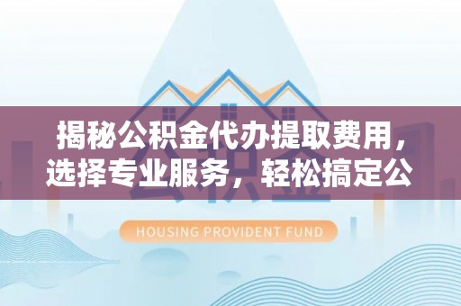 卫滨揭秘公积金代办提取费用，选择专业服务，轻松搞定公积金提取