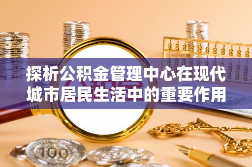 卫滨探析公积金管理中心在现代城市居民生活中的重要作用