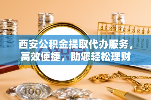卫滨西安公积金提取代办服务，高效便捷，助您轻松理财