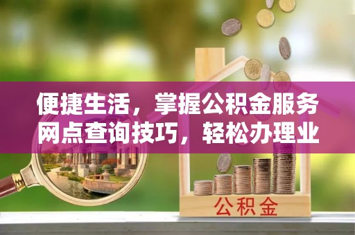 卫滨便捷生活，掌握公积金服务网点查询技巧，轻松办理业务