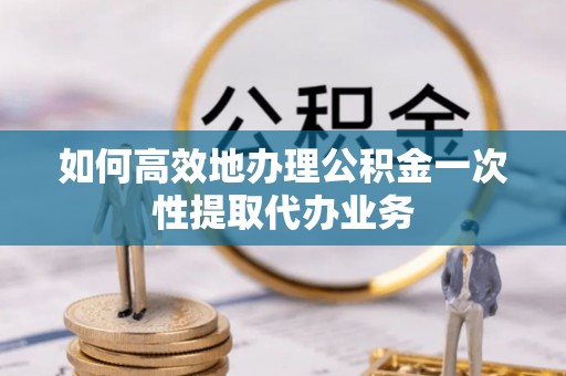 卫滨如何高效地办理公积金一次性提取代办业务