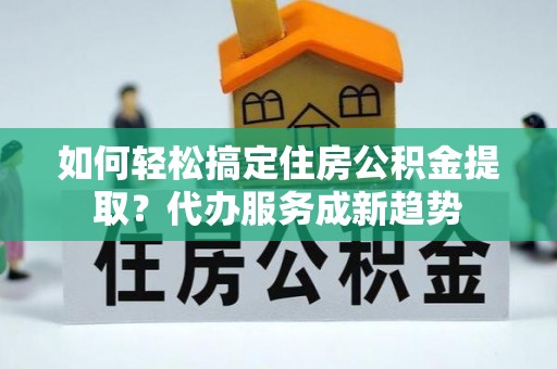 卫滨如何轻松搞定住房公积金提取？代办服务成新趋势