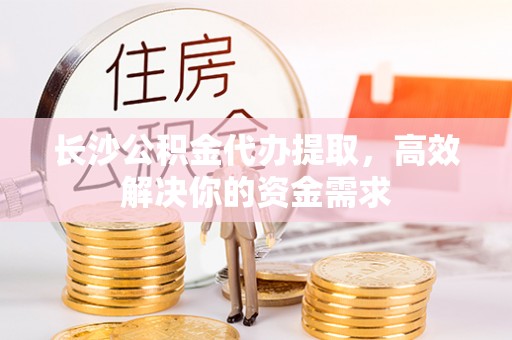 卫滨长沙公积金代办提取，高效解决你的资金需求