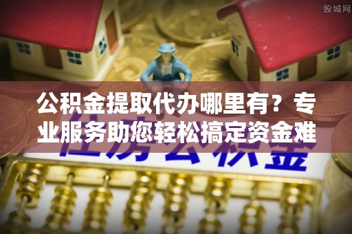 卫滨公积金提取代办哪里有？专业服务助您轻松搞定资金难题