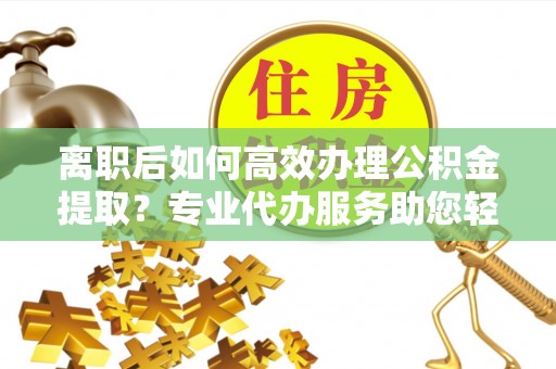 卫滨离职后如何高效办理公积金提取？专业代办服务助您轻松搞定
