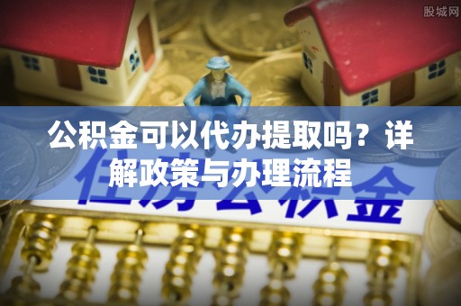 卫滨公积金可以代办提取吗？详解政策与办理流程