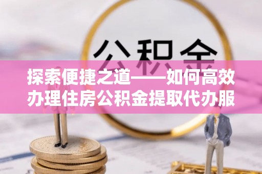 卫滨探索便捷之道——如何高效办理住房公积金提取代办服务