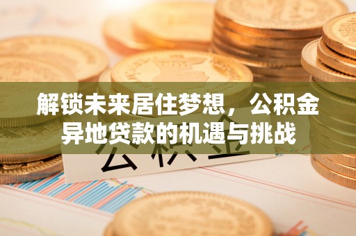卫滨解锁未来居住梦想，公积金异地贷款的机遇与挑战