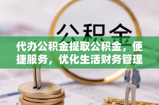 卫滨代办公积金提取公积金，便捷服务，优化生活财务管理