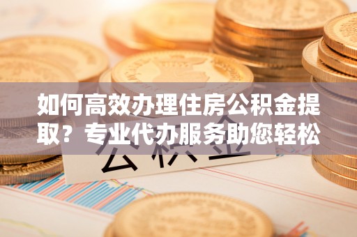 卫滨如何高效办理住房公积金提取？专业代办服务助您轻松解决难题