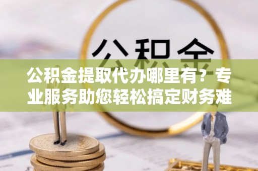 卫滨公积金提取代办哪里有？专业服务助您轻松搞定财务难题
