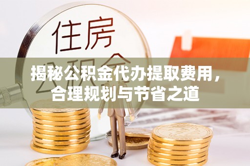 卫滨揭秘公积金代办提取费用，合理规划与节省之道