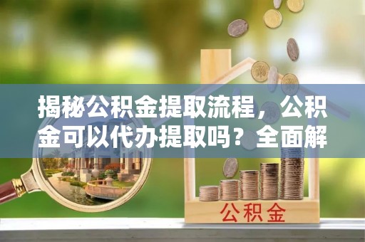 卫滨揭秘公积金提取流程，公积金可以代办提取吗？全面解析与操作指南