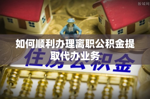 卫滨如何顺利办理离职公积金提取代办业务