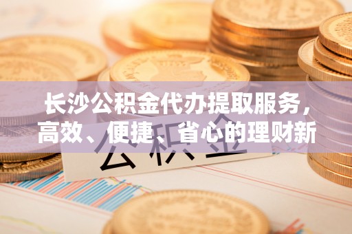 卫滨长沙公积金代办提取服务，高效、便捷、省心的理财新选择