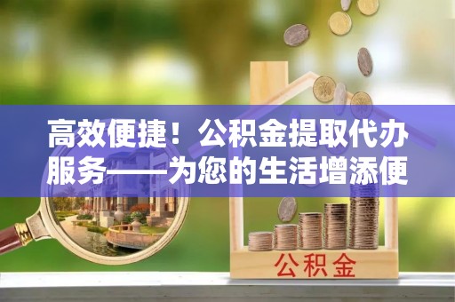 卫滨高效便捷！公积金提取代办服务——为您的生活增添便利