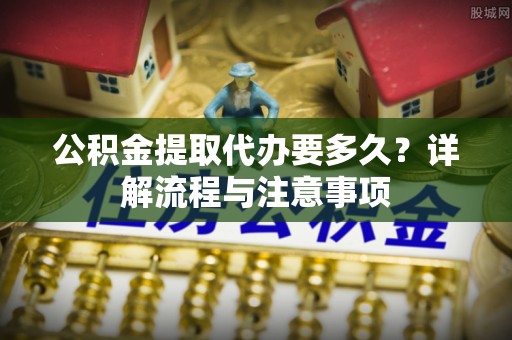 卫滨公积金提取代办要多久？详解流程与注意事项
