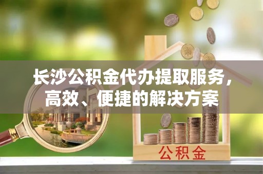 卫滨长沙公积金代办提取服务，高效、便捷的解决方案