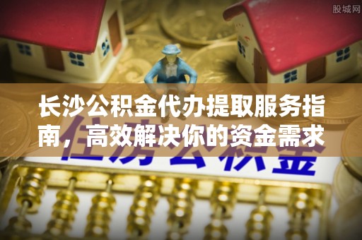 卫滨长沙公积金代办提取服务指南，高效解决你的资金需求