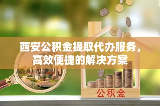 卫滨西安公积金提取代办服务，高效便捷的解决方案