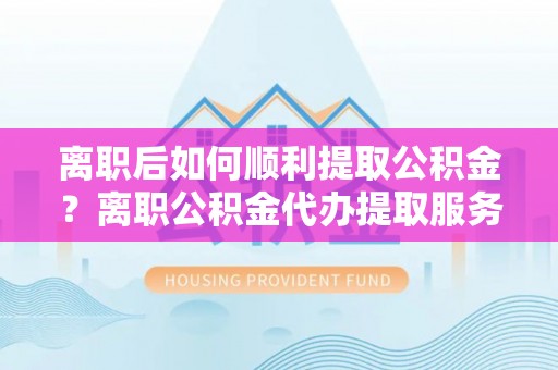 卫滨离职后如何顺利提取公积金？离职公积金代办提取服务来帮忙