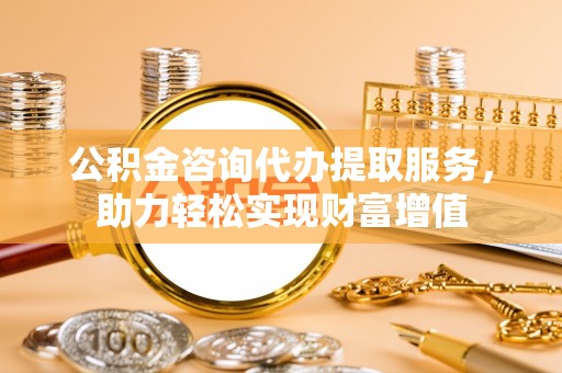卫滨公积金咨询代办提取服务，助力轻松实现财富增值