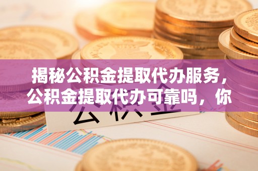 卫滨揭秘公积金提取代办服务，公积金提取代办可靠吗，你需要知道的真相