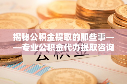 卫滨揭秘公积金提取的那些事——专业公积金代办提取咨询服务指南