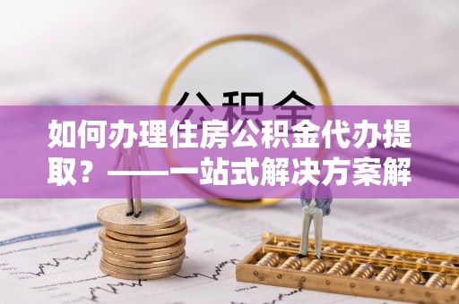 卫滨如何办理住房公积金代办提取？——一站式解决方案解析