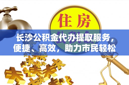 卫滨长沙公积金代办提取服务，便捷、高效，助力市民轻松管理资金