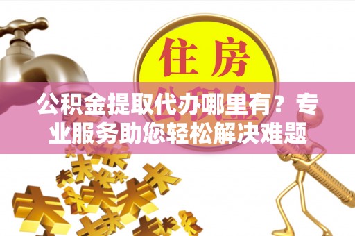 卫滨公积金提取代办哪里有？专业服务助您轻松解决难题
