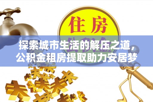 卫滨探索城市生活的解压之道，公积金租房提取助力安居梦想