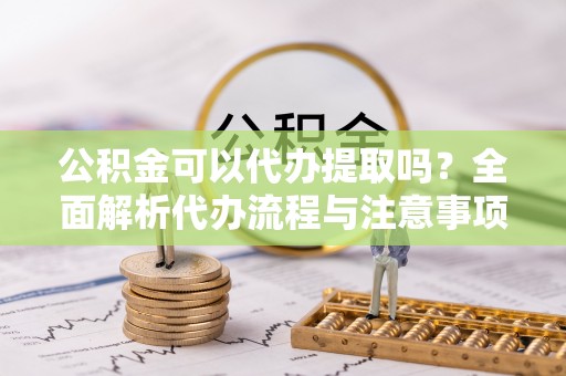 卫滨公积金可以代办提取吗？全面解析代办流程与注意事项