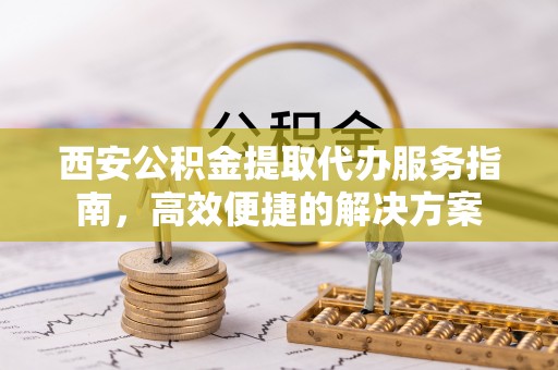 卫滨西安公积金提取代办服务指南，高效便捷的解决方案