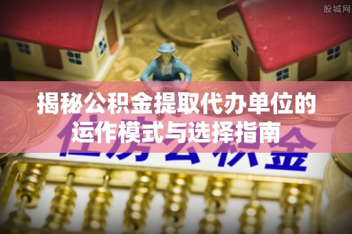 卫滨揭秘公积金提取代办单位的运作模式与选择指南