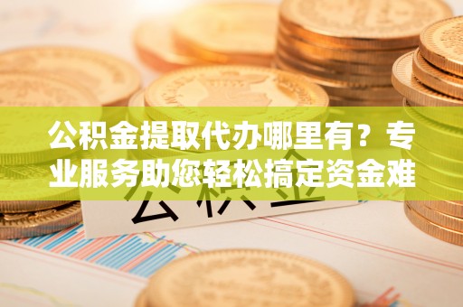 卫滨公积金提取代办哪里有？专业服务助您轻松搞定资金难题