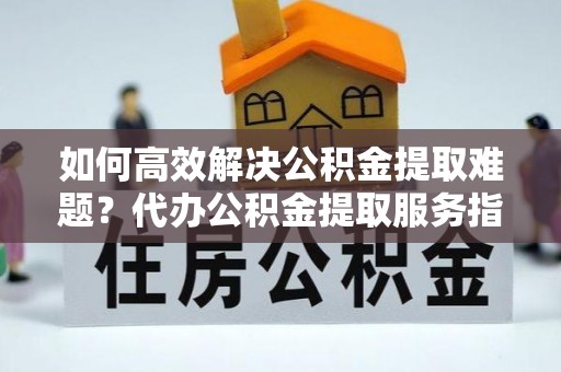 卫滨如何高效解决公积金提取难题？代办公积金提取服务指南